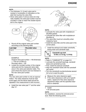 Page 89ENGINE
3-6
NOTE:
 The thickness “a” of each valve pad is 
marked in hundredths of millimeters on the 
side that touches the valve lifter.
 Since valve pads of various sizes are origi-
nally installed, the valve pad number must be 
rounded in order to reach the closest equiva-
lent to the original.
c. Round off the original valve pad number 
according to the following table.
EXAMPLE:
Original valve pad number = 148 (thickness 
= 1.48 mm (0.058 in))
Rounded value = 150
d. Locate the rounded number of the...