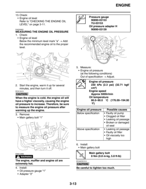 Page 96ENGINE
3-13
13. Check:
 Engine oil level
Refer to CHECKING THE ENGINE OIL 
LEVEL on page 3-11.
EAS20820
MEASURING THE ENGINE OIL PRESSURE
1. Check:
 Engine oil level
Below the minimum level mark ”a” → Add 
the recommended engine oil to the proper 
level.
2. Start the engine, warm it up for several 
minutes, and then turn it off.
CAUTION:
ECA13410
When the engine is cold, the engine oil will 
have a higher viscosity, causing the engine 
oil pressure to increase. Therefore, be sure 
to measure the engine...