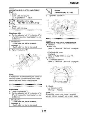 Page 97ENGINE
3-14
EAS20870
ADJUSTING THE CLUTCH CABLE FREE 
PLAY
1. Check:
 Clutch cable free play “a”
Out of specification → Adjust.
2. Adjust:
 Clutch cable free play
▼▼▼▼▼▼▼▼▼▼▼▼▼▼▼▼▼▼▼▼▼▼▼▼▼▼▼▼▼▼
Handlebar side
a. Turn the adjusting bolt “1” in direction “b” or 
“c” until the specified clutch cable free play 
is obtained.
b. Tighten the locknut “1”.
NOTE:
If the specified clutch cable free play cannot be 
obtained on the handlebar side of the cable, 
use the adjusting nut on the engine side....