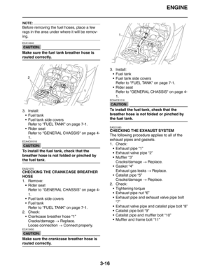 Page 99ENGINE
3-16
NOTE:
Before removing the fuel hoses, place a few 
rags in the area under where it will be remov-
ing.
CAUTION:
ECA14940
Make sure the fuel tank breather hose is 
routed correctly.
3. Install:
 Fuel tank
 Fuel tank side covers
Refer to FUEL TANK on page 7-1.
 Rider seat
Refer to GENERAL CHASSIS on page 4-
1.
CAUTION:
ECA4C81016
To install the fuel tank, check that the 
breather hose is not folded or pinched by 
the fuel tank.
EAS21070
CHECKING THE CRANKCASE BREATHER 
HOSE
1. Remove:
...