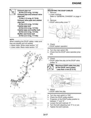 Page 100ENGINE
3-17
NOTE:
When installing the EXUP cables, make sure 
they are parallel and not twisted.
 Upper cable: White metal section “12”
 Lower cable: Black metal section “13”
EAS21100
ADJUSTING THE EXUP CABLES
1. Remove:
 Lower cowlings
Refer to GENERAL CHASSIS on page 4-
1.
2. Remove:
 EXUP valve pulley cover “1”
3. Check:
 EXUP system operation
▼▼▼▼▼▼▼▼▼▼▼▼▼▼▼▼▼▼▼▼▼▼▼▼▼▼▼▼▼▼
a. Turn the main switch ON
b. Check that the EXUP valve operates prop-
erly
▲▲▲▲▲▲▲▲▲▲▲▲▲▲▲▲▲▲▲▲▲▲▲▲▲▲▲▲▲▲
4. Check:
 EXUP...