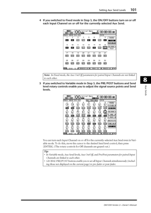 Page 101Setting Aux Send Levels101
DM1000 Version 2—Owner’s Manual
8
Aux Sends
4If you switched to Fixed mode in Step 3, the ON/OFF buttons turn on or off 
each Input Channel on or off for the currently-selected Aux Send. 
5If you switched to Variable mode in Step 3, the PRE/POST buttons and Send 
level rotary controls enable you to adjust the signal source points and Send 
levels. 
You can turn each Input Channel on or off for the currently-selected Aux Send even in Vari-
able mode. To do this, move the cursor...