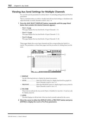 Page 102102Chapter 8—Aux Sends
DM1000 Version 2—Owner’s Manual
Viewing Aux Send Settings for Multiple Channels
You can view and set parameters for all Aux Send 1–8, including setting levels and Pre/Post 
parameters.
This is convenient when you wish to visually check all Aux Send settings or simultaneously 
adjust the levels of certain channels routed to Aux 1–8.
1Press the AUX SELECT [DISPLAY] button repeatedly until the page listed 
below that contains the desired channels appears.
-View1–16 page
This page...