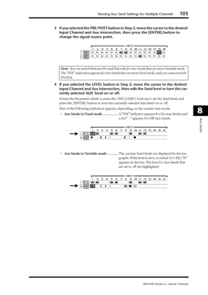 Page 103Viewing Aux Send Settings for Multiple Channels103
DM1000 Version 2—Owner’s Manual
8
Aux Sends
3If you selected the PRE/POST button in Step 2, move the cursor to the desired 
Input Channel and Aux intersection, then press the [ENTER] button to 
change the signal source point.
4If you selected the LEVEL button in Step 2, move the cursor to the desired 
Input Channel and Aux intersection, then edit the Send level or turn the cur-
rently-selected AUX Send on or off.
Rotate the Parameter wheel or press the...