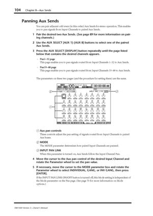 Page 104104Chapter 8—Aux Sends
DM1000 Version 2—Owner’s Manual
Panning Aux Sends 
You can pair adjacent odd-even (in this order) Aux Sends for stereo operation. This enables 
you to pan signals from Input Channels to paired Aux Sends. 
1Pair the desired two Aux Sends. (See page 89 for more information on pair-
ing channels.)
2Use the AUX SELECT [AUX 1]–[AUX 8] buttons to select one of the paired 
Aux Sends.
3Press the AUX SELECT [DISPLAY] button repeatedly until the page listed 
below that contains the desired...