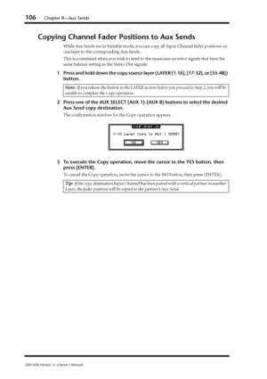 Page 106106Chapter 8—Aux Sends
DM1000 Version 2—Owner’s Manual
Copying Channel Fader Positions to Aux Sends
While Aux Sends are in Variable mode, you can copy all Input Channel fader positions on 
one layer to the corresponding Aux Sends.
This is convenient when you wish to send to the musicians monitor signals that have the 
same balance setting as the Stereo Out signals.
1Press and hold down the copy source layer (LAYER [1-16], [17-32], or [33-48]) 
button.
2Press one of the AUX SELECT [AUX 1]–[AUX 8] buttons...