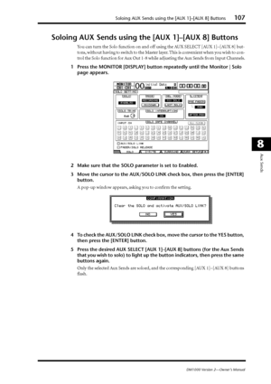 Page 107Soloing AUX Sends using the [AUX 1]–[AUX 8] Buttons107
DM1000 Version 2—Owner’s Manual
8
Aux Sends
Soloing AUX Sends using the [AUX 1]–[AUX 8] Buttons
You can turn the Solo function on and off using the AUX SELECT [AUX 1]–[AUX 8] but-
tons, without having to switch to the Master layer. This is convenient when you wish to con-
trol the Solo function for Aux Out 1-8 while adjusting the Aux Sends from Input Channels.
1Press the MONITOR [DISPLAY] button repeatedly until the Monitor | Solo 
page appears....