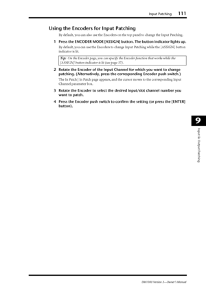 Page 111Input Patching111
DM1000 Version 2—Owner’s Manual
9
Input & Output Patching
Using the Encoders for Input Patching
By default, you can also use the Encoders on the top panel to change the Input Patching.
1Press the ENCODER MODE [ASSIGN] button. The button indicator lights up.
By default, you can use the Encoders to change Input Patching while the [ASSIGN] button 
indicator is lit.
2Rotate the Encoder of the Input Channel for which you want to change 
patching. (Alternatively, press the corresponding...