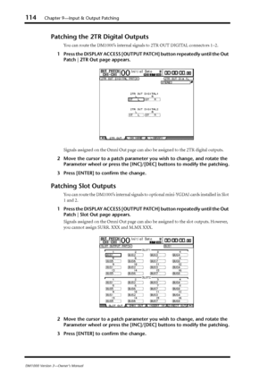 Page 114114Chapter 9—Input & Output Patching
DM1000 Version 2—Owner’s Manual
Patching the 2TR Digital Outputs
You can route the DM1000’s internal signals to 2TR OUT DIGITAL connectors 1–2.
1Press the DISPLAY ACCESS [OUTPUT PATCH] button repeatedly until the Out 
Patch | 2TR Out page appears.
Signals assigned on the Omni Out page can also be assigned to the 2TR digital outputs.
2Move the cursor to a patch parameter you wish to change, and rotate the 
Parameter wheel or press the [INC]/[DEC] buttons to modify the...