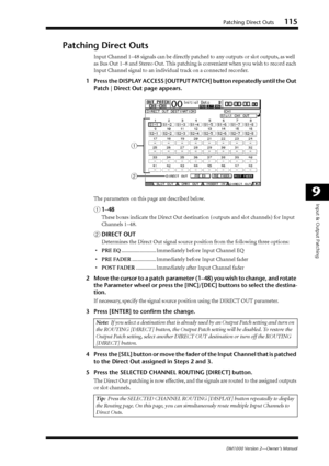 Page 115Patching Direct Outs115
DM1000 Version 2—Owner’s Manual
9
Input & Output Patching
Patching Direct Outs
Input Channel 1–48 signals can be directly patched to any outputs or slot outputs, as well 
as Bus Out 1–8 and Stereo Out. This patching is convenient when you wish to record each 
Input Channel signal to an individual track on a connected recorder.
1Press the DISPLAY ACCESS [OUTPUT PATCH] button repeatedly until the Out 
Patch | Direct Out page appears.
The parameters on this page are described below....