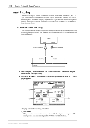 Page 116116Chapter 9—Input & Output Patching
DM1000 Version 2—Owner’s Manual
Insert Patching
The DM1000’s Input Channels and Output Channels (Stereo Out, Bus Out 1–8, Aux Out 
1–8) feature independent Insert Ins and Outs. Inputs, outputs, slot channels, and internal 
effects processor inputs and outputs can be patched to the Output Channel Insert Ins and 
Outs. In this way, you can send the signals to external effects processors for processing, or 
insert internal effects.
Individual Insert Patching
You can...