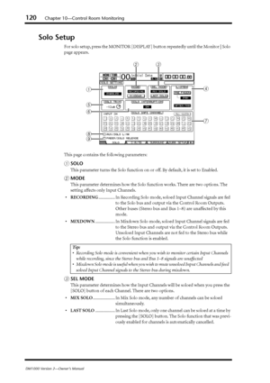 Page 120120Chapter 10—Control Room Monitoring
DM1000 Version 2—Owner’s Manual
Solo Setup
For solo setup, press the MONITOR [DISPLAY] button repeatedly until the Monitor | Solo 
page appears.
This page contains the following parameters:
ASOLO
This parameter turns the Solo function on or off. By default, it is set to Enabled.
BMODE
This parameter determines how the Solo function works. There are two options. The 
setting affects only Input Channels.
•RECORDING............... In Recording Solo mode, soloed Input...