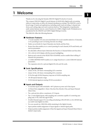 Page 13Welcome13
DM1000 Version 2—Owner’s Manual
1
Welcome
1  Welcome
Thank you for choosing the Yamaha DM1000 Digital Production Console.
The compact DM1000 Digital Console features 24-bit/96 kHz digital audio processing 
without compromise, as well as 48-channel simultaneous mixing. The DM1000 covers a 
broad range of needs and applications, including multi-track recording, 2-channel mix-
down, and cutting-edge surround sound production. This integrated, comprehensive 
audio system features remote control...