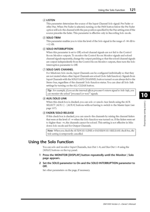 Page 121Using the Solo Function121
DM1000 Version 2—Owner’s Manual
Control Room Monitoring
10
DLISTEN
This parameter determines the source of the Input Channel Solo signal: Pre Fader or 
After Pan. When Pre Fader is selected, turning on the PAN button below the Pre Fader 
option will solo the channel with the pan position speciﬁed by the Pan setting even if the 
source precedes the fader. This parameter is effective only in Recording Solo mode.
ESOLO TRIM
This parameter enables you to trim the level of the Solo...