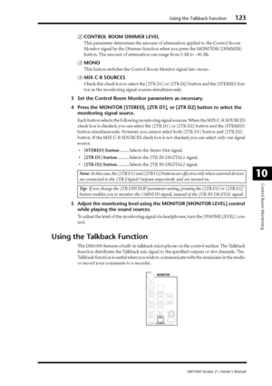 Page 123Using the Talkback Function123
DM1000 Version 2—Owner’s Manual
Control Room Monitoring
10
BCONTROL ROOM DIMMER LEVEL
This parameter determines the amount of attenuation applied to the Control Room 
Monitor signal by the Dimmer function when you press the MONITOR [DIMMER] 
button. The amount of attenuation can range from 0 dB to –96 dB.
CMONO
This button switches the Control Room Monitor signal into mono.
DMIX C-R SOURCES
Check this check box to select the [2TR D1] or [2TR D2] button and the [STEREO]...