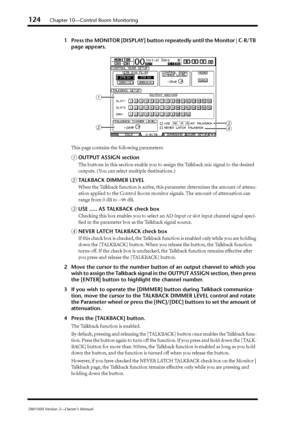 Page 124124Chapter 10—Control Room Monitoring
DM1000 Version 2—Owner’s Manual
1Press the MONITOR [DISPLAY] button repeatedly until the Monitor | C-R/TB 
page appears.
This page contains the following parameters:
AOUTPUT ASSIGN section
The buttons in this section enable you to assign the Talkback mic signal to the desired 
outputs. (You can select multiple destinations.)
BTALKBACK DIMMER LEVEL
When the Talkback function is active, this parameter determines the amount of attenu-
ation applied to the Control Room...