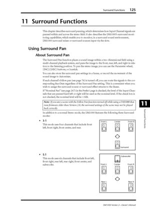 Page 125Surround Functions125
DM1000 Version 2—Owner’s Manual
Surround Functions
11
11  Surround Functions
This chapter describes surround panning, which determines how Input Channel signals are 
panned within and across the stereo ﬁeld. It also describes the DM1000’s surround moni-
toring capabilities, which enable you to monitor, in a surround sound environment, 
DM1000 surround mixes or surround sources input via the slots.
Using Surround Pan
About Surround Pan
The Surround Pan function places a sound image...