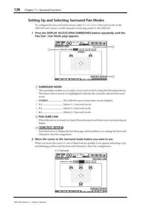 Page 128128Chapter 11—Surround Functions
DM1000 Version 2—Owner’s Manual
Setting Up and Selecting Surround Pan Modes
To conﬁgure the surround environment, select 3-1, 5.1, or 6.1 Surround mode on the 
DM1000 and connect a multi-channel monitoring system to the DM1000.
1Press the DISPLAY ACCESS [PAN/SURROUND] button repeatedly until the 
Pan/Surr | Surr Mode page appears.
ASURROUND MODE
This parameter enables you to select a Surround mode by using the following buttons. 
The button that is turned on (highlighted)...