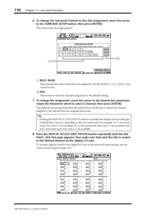 Page 130130Chapter 11—Surround Functions
DM1000 Version 2—Owner’s Manual
6To change the Surround Channel to Bus Out assignment, move the cursor 
to the SURR/BUS SETUP button, then press [ENTER].
The Setup | Surr Bus page appears.
ABUS1–BUS8
These parameters select channels to be assigned to the Bus Outs in 3-1, 5.1, and 6.1 Sur-
round modes.
BINIT
These buttons reset the channel assignment to the default setting.
7To change the assignment, move the cursor to the desired Bus parameter, 
rotate the Parameter wheel...