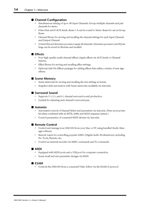 Page 1414Chapter 1—Welcome
DM1000 Version 2—Owner’s Manual
■Channel Conﬁguration
•Simultaneous mixing of up to 48 Input Channels. Group multiple channels and pair 
channels for stereo.
•8 Bus Outs and 8 AUX Sends. Buses 1-8 can be routed to Stereo Buses for use as Group 
Buses.
•Channel library for storing and recalling the channel settings for each Input Channel 
and Output Channel.
•4-band EQ and dynamics processor equip all channels. Dynamics processor and EQ set-
tings can be stored in libraries and...