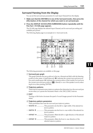 Page 131Using Surround Pan131
DM1000 Version 2—Owner’s Manual
Surround Functions
11
Surround Panning from the Display
You can set the surround pan parameters for each Input Channel from the display.
1Make sure that the DM1000 is in one of the Surround modes, then press the 
[SEL] button of the channel for which you want to set surround pan.
2Press the DISPLAY ACCESS [PAN/SURROUND] button repeatedly until the 
Pan/Surr | Ch Edit page appears.
The Ch Edit page displays the selected Input Channel, and its surround...