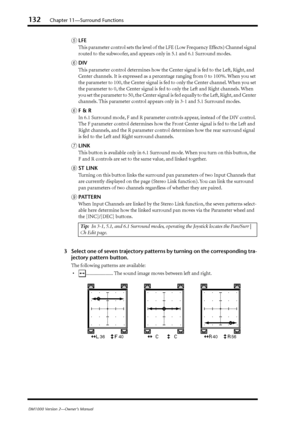 Page 132132Chapter 11—Surround Functions
DM1000 Version 2—Owner’s Manual
ELFE
This parameter control sets the level of the LFE (Low Frequency Effects) Channel signal 
routed to the subwoofer, and appears only in 5.1 and 6.1 Surround modes.
FDIV
This parameter control determines how the Center signal is fed to the Left, Right, and 
Center channels. It is expressed as a percentage ranging from 0 to 100%. When you set 
the parameter to 100, the Center signal is fed to only the Center channel. When you set 
the...