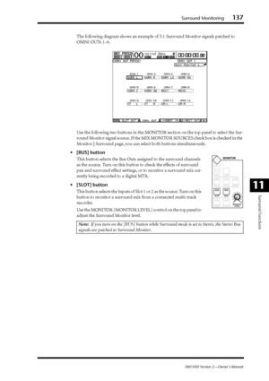 Page 137Surround Monitoring137
DM1000 Version 2—Owner’s Manual
Surround Functions
11
The following diagram shows an example of 5.1 Surround Monitor signals patched to 
OMNI OUTs 1–6.
Use the following two buttons in the MONITOR section on the top panel to select the Sur-
round Monitor signal source. If the MIX MONITOR SOURCES check box is checked in the 
Monitor | Surround page, you can select both buttons simultaneously.
•[BUS] button
This button selects the Bus Outs assigned to the surround channels 
as the...