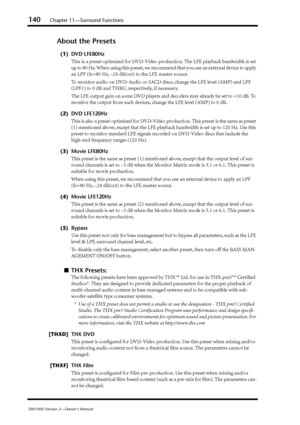 Page 140140Chapter 11—Surround Functions
DM1000 Version 2—Owner’s Manual
About the Presets
(1) DVD LFE80Hz
This is a preset optimized for DVD-Video production. The LFE playback bandwidth is set 
up to 80 Hz. When using this preset, we recommend that you use an external device to apply 
an LPF (fc=80 Hz, –24 dB/oct) to the LFE master source.
To monitor audio on DVD-Audio or SACD discs, change the LFE level (AMP) and LPF 
(LPF1) to 0 dB and THRU, respectively, if necessary.
The LFE output gain on some DVD players...