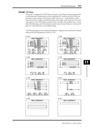 Page 141Surround Monitoring141
DM1000 Version 2—Owner’s Manual
Surround Functions
11
[THXM] THX Music
This preset is conﬁgured for DVD-Music production. Use this preset when mixing and/or 
monitoring multi-channel music content (including DVD-Audio and SACD). Only one 
parameter can be changed. The LFE gain (AMP) can be set to +10dB (default) or 0dB. 
Select the level that complies with the standards of the target media. Please note: The LFE 
output gain on some DVD players, receivers, and/or decoders may...