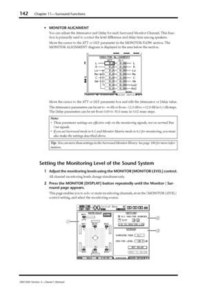 Page 142142Chapter 11—Surround Functions
DM1000 Version 2—Owner’s Manual
•MONITOR ALIGNMENT
You can adjust the Attenuator and Delay for each Surround Monitor Channel. This func-
tion is primarily used to correct the level difference and delay time among speakers.
Move the cursor to the ATT or DLY parameter in the MONITOR FLOW section. The 
MONITOR ALIGNMENT diagram is displayed in the area below the section.
Move the cursor to the ATT or DLY parameter box and edit the Attenuator or Delay value.
The Attenuator...