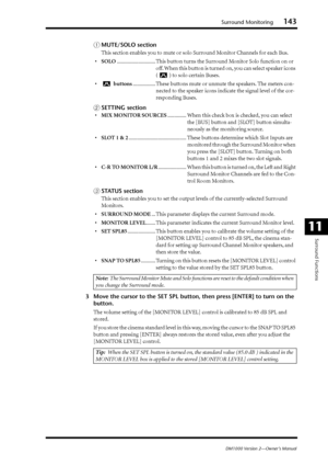 Page 143Surround Monitoring143
DM1000 Version 2—Owner’s Manual
Surround Functions
11
AMUTE/SOLO section
This section enables you to mute or solo Surround Monitor Channels for each Bus.
•SOLO............................. This button turns the Surround Monitor Solo function on or 
off. When this button is turned on, you can select speaker icons 
() to solo certain Buses.
• buttons................. These buttons mute or unmute the speakers. The meters con-
nected to the speaker icons indicate the signal level of...