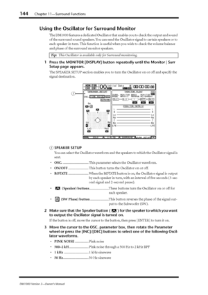 Page 144144Chapter 11—Surround Functions
DM1000 Version 2—Owner’s Manual
Using the Oscillator for Surround Monitor
The DM1000 features a dedicated Oscillator that enables you to check the output and sound 
of the surround sound speakers. You can send the Oscillator signal to certain speakers or to 
each speaker in turn. This function is useful when you wish to check the volume balance 
and phase of the surround monitor speakers.
1Press the MONITOR [DISPLAY] button repeatedly until the Monitor | Surr 
Setup page...