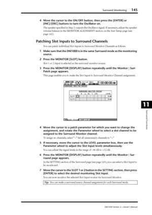 Page 145Surround Monitoring145
DM1000 Version 2—Owner’s Manual
Surround Functions
11
4Move the cursor to the ON/OFF button, then press the [ENTER] or 
[INC]/[DEC] buttons to turn the Oscillator on.
The speaker speciﬁed in Step 2 outputs the Oscillator signal. If necessary, adjust the speaker 
volume balance in the MONITOR ALIGNMENT section on the Surr Setup page (see 
page 142).
Patching Slot Inputs to Surround Channels
You can patch individual Slot Inputs to Surround Monitor Channels as follows.
1Make sure that...