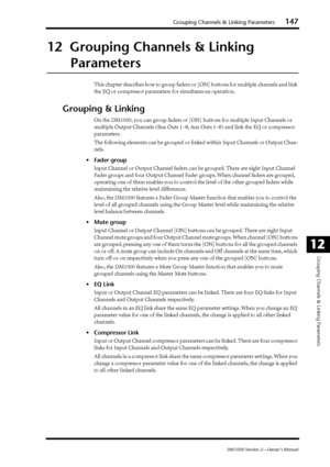 Page 147Grouping Channels & Linking Parameters147
DM1000 Version 2—Owner’s Manual
Grouping Channels & Linking Parameters
12
12  Grouping Channels & Linking 
Parameters
This chapter describes how to group faders or [ON] buttons for multiple channels and link 
the EQ or compressor parameters for simultaneous operation.
Grouping & Linking
On the DM1000, you can group faders or [ON] buttons for multiple Input Channels or 
multiple Output Channels (Bus Outs 1–8, Aux Outs 1–8) and link the EQ or compressor...