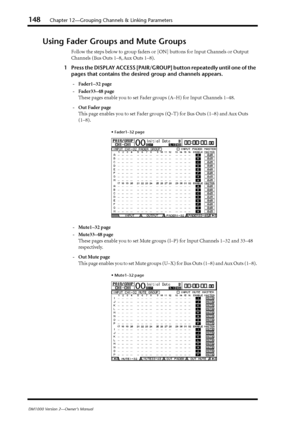 Page 148148Chapter 12—Grouping Channels & Linking Parameters
DM1000 Version 2—Owner’s Manual
Using Fader Groups and Mute Groups
Follow the steps below to group faders or [ON] buttons for Input Channels or Output 
Channels (Bus Outs 1–8, Aux Outs 1–8).
1Press the DISPLAY ACCESS [PAIR/GROUP] button repeatedly until one of the 
pages that contains the desired group and channels appears.
-Fader1–32 page
-Fader33–48 page
These pages enable you to set Fader groups (A–H) for Input Channels 1–48.
-Out Fader page
This...