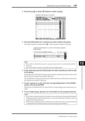 Page 149Using Fader Groups and Mute Groups149
DM1000 Version 2—Owner’s Manual
Grouping Channels & Linking Parameters
12
2Press the up ( ) or down ( ) button to select a group.
3Press the [SEL] button for a channel you wish to add to the group.
The selected channel is marked with “ ” and the channel is added to the group.
4In the same way, press the [SEL] button for other channels you wish to add 
to the group.
The relative level of the faders for the grouped channels is determined by the position of the 
faders...