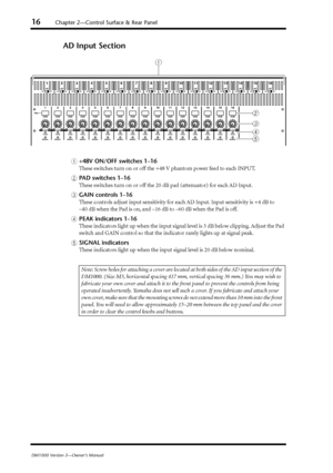 Page 1616
 Chapter 2—Control Surface & Rear Panel 
DM1000 Version 2—Owner’s Manual  AD Input Section 
A
 
+48V ON/OFF switches 1–16
 
These switches turn on or off the +48 V phantom power feed to each INPUT.
 
B
 
P
AD switches 1–16
 
These switches turn on or off the 20 dB pad (attenuator) for each AD Input.
 
C
 
GAIN controls 1–16
 
These controls adjust input sensitivity for each
 AD Input. Input sensitivity is +4 dB to 
–40 dB when the Pad is on, and –16 dB to –60 dB when the Pad is off.
 
D
 
PEAK...