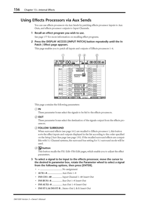 Page 156156Chapter 13—Internal Effects
DM1000 Version 2—Owner’s Manual
Using Effects Processors via Aux Sends
You can use effects processors via Aux Sends by patching effects processor inputs to Aux 
Outs, and effects processor outputs to Input Channels.
1Recall an effect program you wish to use.
See page 177 for more information on recalling effect programs.
2Press the DISPLAY ACCESS [INPUT PATCH] button repeatedly until the In 
Patch | Effect page appears.
This page enables you to patch all inputs and outputs...