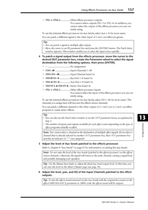 Page 157Using Effects Processors via Aux Sends157
DM1000 Version 2—Owner’s Manual
Internal Effects
13
•FX1-1–FX4-2................ Other effects processor outputs
You cannot select outputs FX1–3 to FX1–8. In addition, you 
cannot select the output of the effects processor you are cur-
rently using.
To use the internal effects processors via Aux Sends, select Aux 1–8 (in most cases).
You can patch a different signal to the other input of 2-in/2-out effect programs.
4To patch a signal output from the effects...