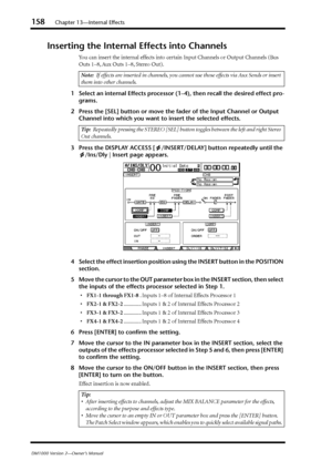 Page 158158Chapter 13—Internal Effects
DM1000 Version 2—Owner’s Manual
Inserting the Internal Effects into Channels
You can insert the internal effects into certain Input Channels or Output Channels (Bus 
Outs 1–8, Aux Outs 1–8, Stereo Out).
1Select an internal Effects processor (1–4), then recall the desired effect pro-
grams.
2Press the [SEL] button or move the fader of the Input Channel or Output 
Channel into which you want to insert the selected effects.
3Press the DISPLAY ACCESS [ /INSERT/DELAY] button...