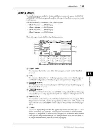 Page 159Editing Effects159
DM1000 Version 2—Owner’s Manual
Internal Effects
13
Editing Effects
To edit effect programs recalled to the internal Effects processors 1–4, press the DISPLAY 
ACCESS [EFFECT] button repeatedly until the Edit page for the effects processor you wish 
to edit appears.
Effects processors 1–4 correspond to the following pages:
•Effects Processor 1....... FX1 Edit page
•Effects Processor 2....... FX2 Edit page
•Effects Processor 3....... FX3 Edit page
•Effects Processor 4....... FX4 Edit...