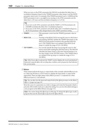 Page 160160Chapter 13—Internal Effects
DM1000 Version 2—Owner’s Manual
When you turn on the SYNC parameter, the DM1000 recalculates the delay time or 
modulation frequency based on the TEMPO parameter value (tempo) and the NOTE 
parameter value (note). For example, if the TEMPO parameter is set to 120BPM and the 
NOTE parameter is set to one eighth note, turning on the SYNC parameter sets the 
delay time to 250 msec and the modulation frequency to 0.25 Hz.
•TEMPO......................... This parameter control...