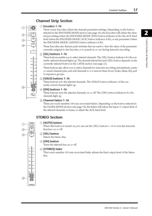 Page 17Control Surface17
DM1000 Version 2—Owner’s Manual
2
Control Surface & Rear Panel
Channel Strip Section
AEncoders 1–16
These rotary Encoders adjust the channel parameter settings. Depending on the button 
selected in the ENCODER MODE section (see page 18), the Encoders will adjust the chan-
nel pan setting (when the ENCODER MODE [PAN] button indicator is lit), the AUX Send 
level (when the ENCODER MODE [AUX] button indicator is lit), or any parameter (when 
the ENCODER MODE [ASSIGN] button indicator is...