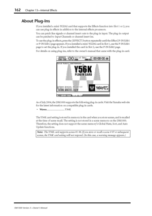 Page 162162Chapter 13—Internal Effects
DM1000 Version 2—Owner’s Manual
About Plug-Ins
If you installed a mini-YGDAI card that supports the Effects function into Slot 1 or 2, you 
can use plug-in effects in addition to the internal effects processors.
You can patch Bus signals or channel insert outs to the plug-in input. The plug-in output 
can be patched to Input Channels or channel insert ins.
To use the plug-in effects, press the [EFFECT] button repeatedly until the Effect | P-IN Edit1 
or P-IN Edit 2 page...