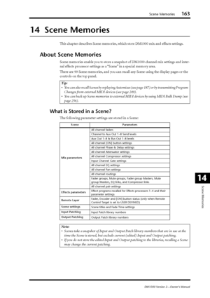 Page 163Scene Memories163
DM1000 Version 2—Owner’s Manual
Scene Memories
14
14  Scene Memories
This chapter describes Scene memories, which store DM1000 mix and effects settings.
About Scene Memories
Scene memories enable you to store a snapshot of DM1000 channel mix settings and inter-
nal effects processor settings as a “Scene” in a special memory area.
There are 99 Scene memories, and you can recall any Scene using the display pages or the 
controls on the top panel.
What is Stored in a Scene?
The following...