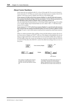 Page 164164Chapter 14—Scene Memories
DM1000 Version 2—Owner’s Manual
About Scene Numbers
Scene memories are numbered with #U or from #0 through #99. You can store Scenes in 
Scene memories #1–99. When you recall a Scene, the Scene memory number (Ud, 00–99) 
appears on the Scene memory display and at the top of the display page.
Scene memory #0 (#00 on the Scene memory display) is a special read-only memory 
that contains the default settings of all mix parameters. To reset all mix parameters on 
the DM1000 to...