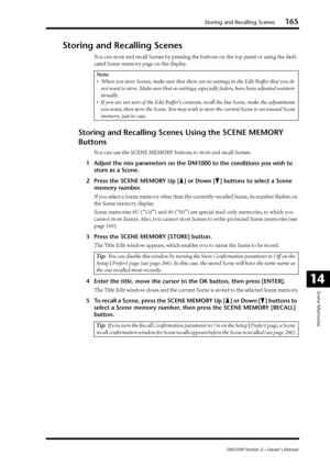 Page 165Storing and Recalling Scenes165
DM1000 Version 2—Owner’s Manual
Scene Memories
14
Storing and Recalling Scenes
You can store and recall Scenes by pressing the buttons on the top panel or using the dedi-
cated Scene memory page on the display.
Storing and Recalling Scenes Using the SCENE MEMORY 
Buttons
You can use the SCENE MEMORY buttons to store and recall Scenes.
1Adjust the mix parameters on the DM1000 to the conditions you wish to 
store as a Scene.
2Press the SCENE MEMORY Up [ ] or Down [ ] buttons...