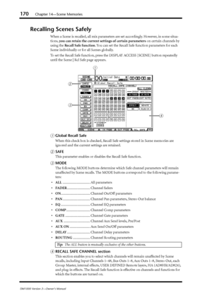 Page 170170Chapter 14—Scene Memories
DM1000 Version 2—Owner’s Manual
Recalling Scenes Safely
When a Scene is recalled, all mix parameters are set accordingly. However, in some situa-
tions, you can retain the current settings of certain parameters on certain channels by 
using the Recall Safe function. You can set the Recall Safe function parameters for each 
Scene individually or for all Scenes globally.
To set the Recall Safe function, press the DISPLAY ACCESS [SCENE] button repeatedly 
until the Scene | Rcl...