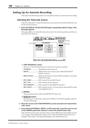 Page 188188Chapter 16—Automix
DM1000 Version 2—Owner’s Manual
Setting Up for Automix Recording
This section describes the procedure you must perform before you start Automix recording.
Selecting the Timecode Source
Follow the steps below to select the timecode source and frame rate that the DM1000 uses 
for the Automix function.
1Press the DISPLAY ACCESS [SETUP] button repeatedly until the Setup | Time 
Ref page appears.
This page enables you to select the timecode source for the Automix operation, and the port...