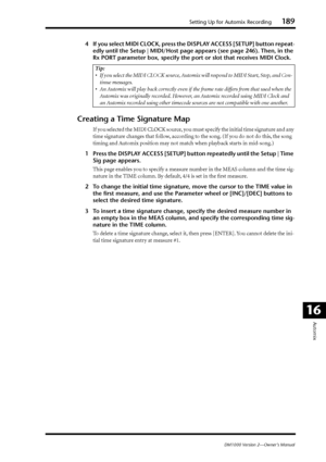 Page 189Setting Up for Automix Recording189
DM1000 Version 2—Owner’s Manual
Automix
16
4If you select MIDI CLOCK, press the DISPLAY ACCESS [SETUP] button repeat-
edly until the Setup | MIDI/Host page appears (see page 246). Then, in the 
Rx PORT parameter box, specify the port or slot that receives MIDI Clock.
Creating a Time Signature Map
If you selected the MIDI CLOCK source, you must specify the initial time signature and any 
time signature changes that follow, according to the song. (If you do not do this,...